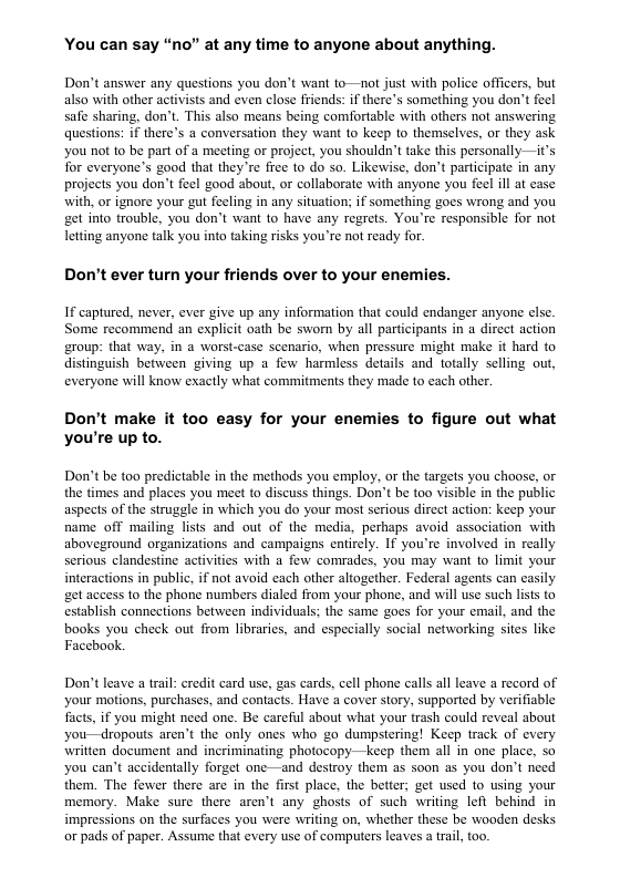 You can say “no” at any time to anyone about anything. Don’t answer any questions you don’t want to—not just with police officers, but also with other activists and even elose friends: if there’s something you don’t feel safe sharing, don’t. This also means being comfortable with others not answering questions: if there’s a conversation they want to keep to themselves, or they ask you not to be part of a meeting or project, you shouldn’t take this personally—it’s Tor everyone’s good that they’re fiee to do so. Likewise, don’t participate in any projects you don’t feel good about, or collaborate with anyone you feel ill at ease with, or ignore your gut feeling in any situation; if something goes wrong and you get into trouble, you don’t want to have any regrets. You’re responsible for not letting anyone talk you into taking risks you’re not ready for. Don’t ever turn your friends over to your enemies. If captured, never, ever give up any information that could endanger anyone else. Some recommend an explicit oath be sworn by all participants in a direct action group: that way, in a worst-case scenario, when pressure might make it hard to distinguish between giving up a fow harmless details and totally selling out, everyone will know exactly what commitments they made to cach other. Don’t make it too easy for your enemies to figure out what you’re up to. Don’t be too predictable in the methods you employ, or the targets you choose, o the times and places you meet to discuss things. Don’t be too visible in the public aspects of the struggle in which you do your most serious dircct action: keep your name off mailing lists and out of the media, perhaps avoid association with aboveground organizations and campaigns entirely. If you’re involved in really serious clandestine activities with a fow comrades, you may want to limit your interactions in public, if not avoid cach other altogether. Federal agents can casily get access to the phone numbers dialed from your phone, and will use such lists to establish connections between individuals; the same gocs for your email, and the books you check out from libraries, and especially social networking sites like Facebook. Don’t leave a trail: credit card use, gas cards, cell phone calls all leave a record of your motions, purchases, and contacts. Have a cover story, supported by verifiable facts, if you might need one. Be careful about what your trash could reveal about you—dropouts aren’t the only ones who go dumpstering! Keep track of every written document and incriminating photocopy—keep them al in one place, so you can’t accidentally forget one—and destroy them as soon as you don’t need them. The fewer there are in the first place, the better; get used 1o using your memory. Make sure there arent any ghosts of such writing left behind in impressions on the surfaces you were writing on, whether these be wooden desks or pads of paper. Assume that every use of computers leaves a trail, t0o.